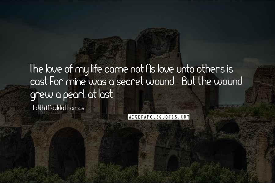 Edith Matilda Thomas Quotes: The love of my life came not As love unto others is cast;For mine was a secret wound-- But the wound grew a pearl, at last.