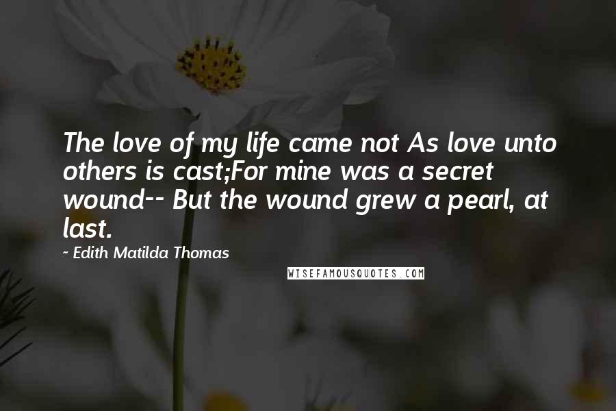 Edith Matilda Thomas Quotes: The love of my life came not As love unto others is cast;For mine was a secret wound-- But the wound grew a pearl, at last.