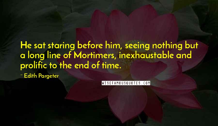 Edith Pargeter Quotes: He sat staring before him, seeing nothing but a long line of Mortimers, inexhaustable and prolific to the end of time.