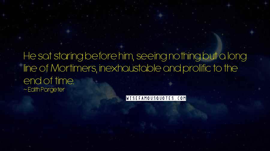 Edith Pargeter Quotes: He sat staring before him, seeing nothing but a long line of Mortimers, inexhaustable and prolific to the end of time.