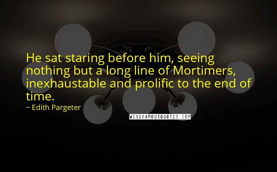 Edith Pargeter Quotes: He sat staring before him, seeing nothing but a long line of Mortimers, inexhaustable and prolific to the end of time.