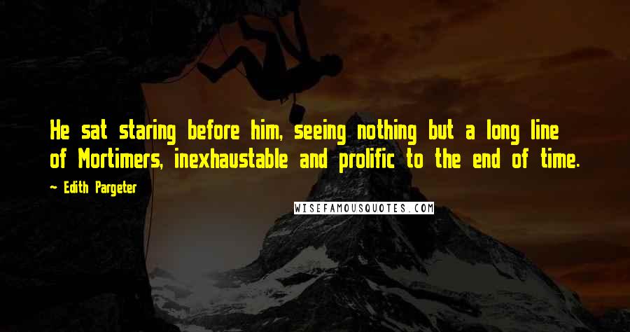 Edith Pargeter Quotes: He sat staring before him, seeing nothing but a long line of Mortimers, inexhaustable and prolific to the end of time.