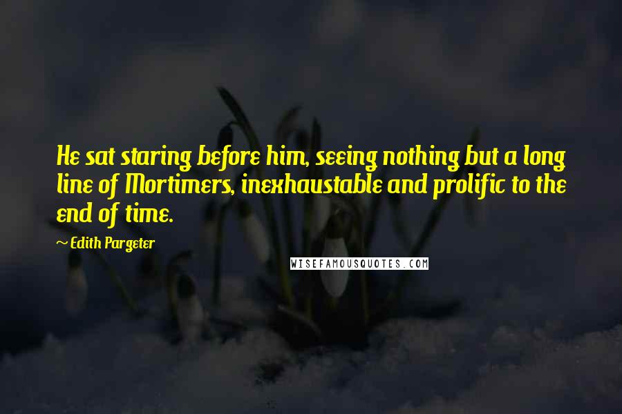 Edith Pargeter Quotes: He sat staring before him, seeing nothing but a long line of Mortimers, inexhaustable and prolific to the end of time.