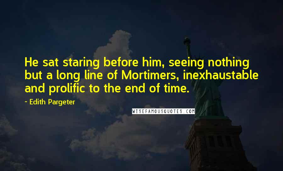 Edith Pargeter Quotes: He sat staring before him, seeing nothing but a long line of Mortimers, inexhaustable and prolific to the end of time.