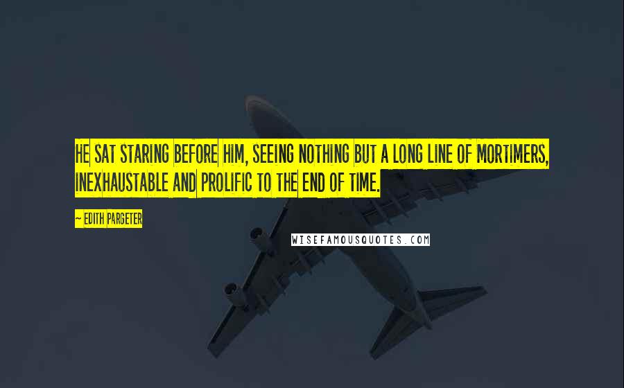 Edith Pargeter Quotes: He sat staring before him, seeing nothing but a long line of Mortimers, inexhaustable and prolific to the end of time.