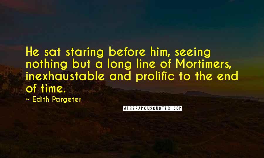 Edith Pargeter Quotes: He sat staring before him, seeing nothing but a long line of Mortimers, inexhaustable and prolific to the end of time.
