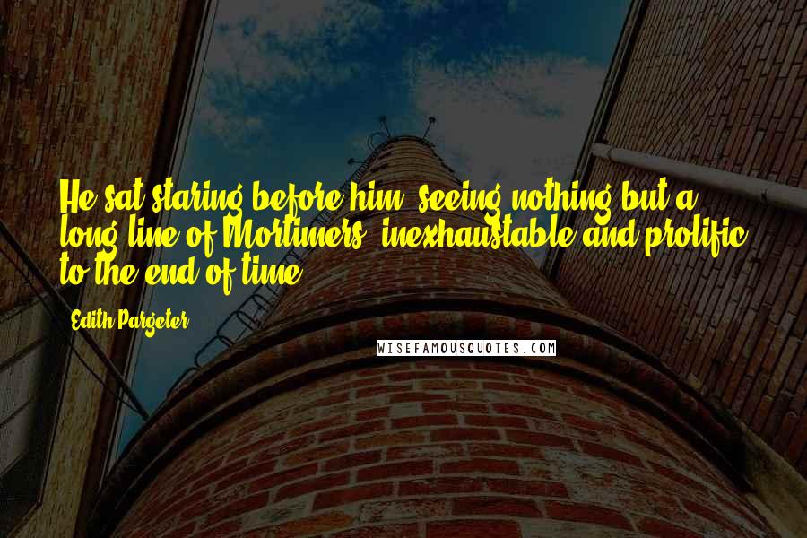 Edith Pargeter Quotes: He sat staring before him, seeing nothing but a long line of Mortimers, inexhaustable and prolific to the end of time.