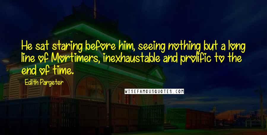 Edith Pargeter Quotes: He sat staring before him, seeing nothing but a long line of Mortimers, inexhaustable and prolific to the end of time.