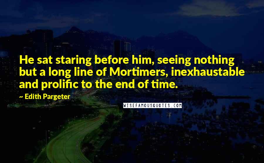 Edith Pargeter Quotes: He sat staring before him, seeing nothing but a long line of Mortimers, inexhaustable and prolific to the end of time.