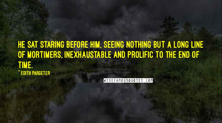 Edith Pargeter Quotes: He sat staring before him, seeing nothing but a long line of Mortimers, inexhaustable and prolific to the end of time.