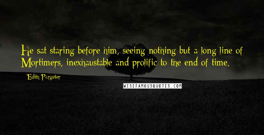 Edith Pargeter Quotes: He sat staring before him, seeing nothing but a long line of Mortimers, inexhaustable and prolific to the end of time.