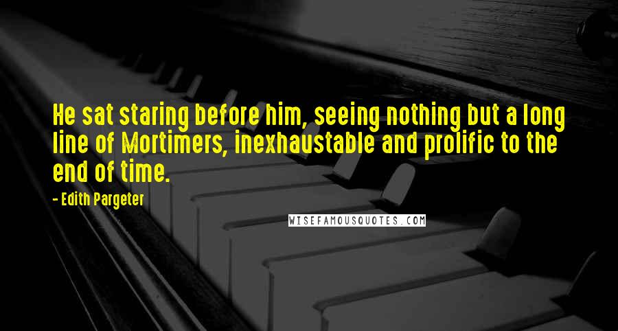 Edith Pargeter Quotes: He sat staring before him, seeing nothing but a long line of Mortimers, inexhaustable and prolific to the end of time.