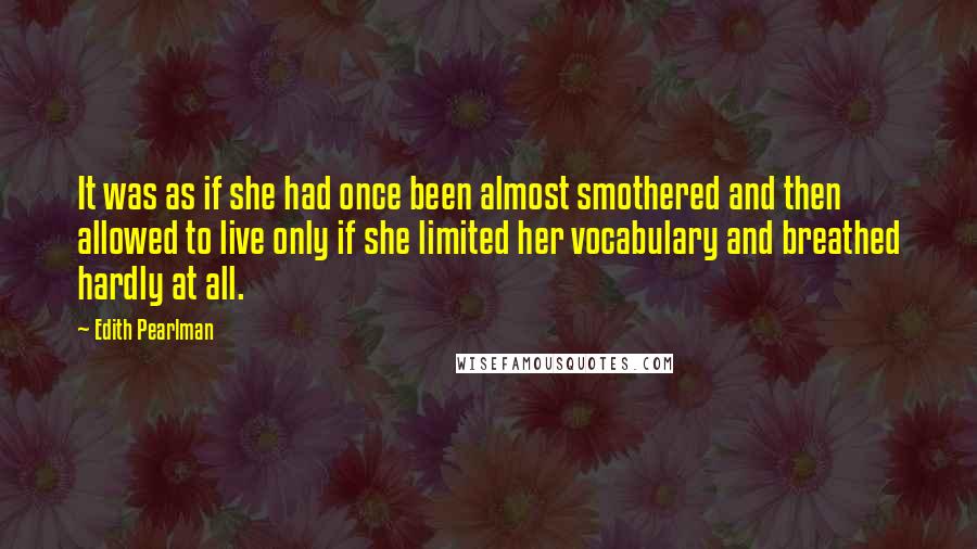 Edith Pearlman Quotes: It was as if she had once been almost smothered and then allowed to live only if she limited her vocabulary and breathed hardly at all.