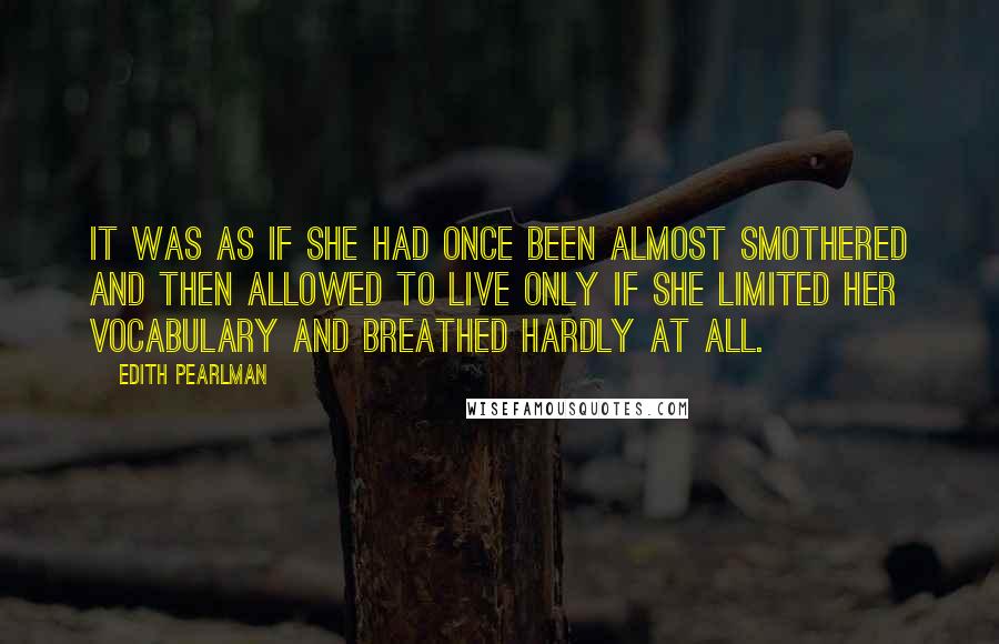 Edith Pearlman Quotes: It was as if she had once been almost smothered and then allowed to live only if she limited her vocabulary and breathed hardly at all.