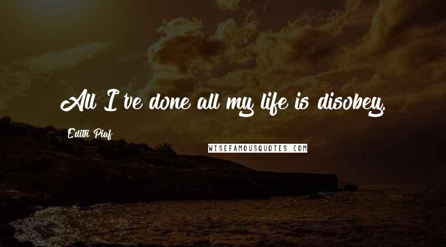 Edith Piaf Quotes: All I've done all my life is disobey.