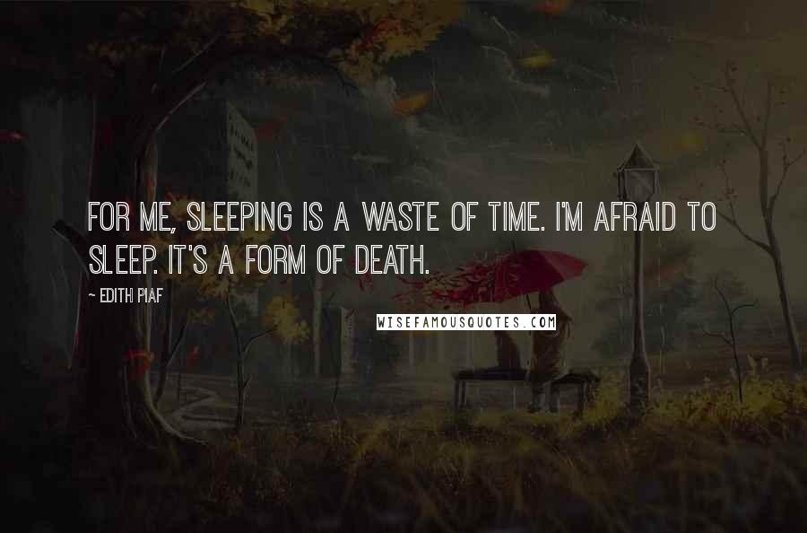 Edith Piaf Quotes: For me, sleeping is a waste of time. I'm afraid to sleep. It's a form of death.