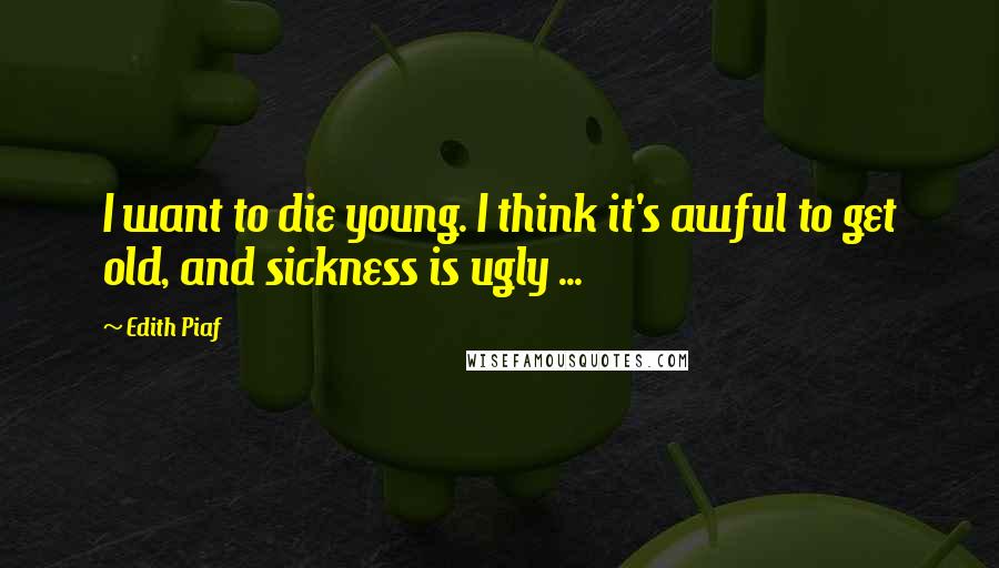 Edith Piaf Quotes: I want to die young. I think it's awful to get old, and sickness is ugly ...