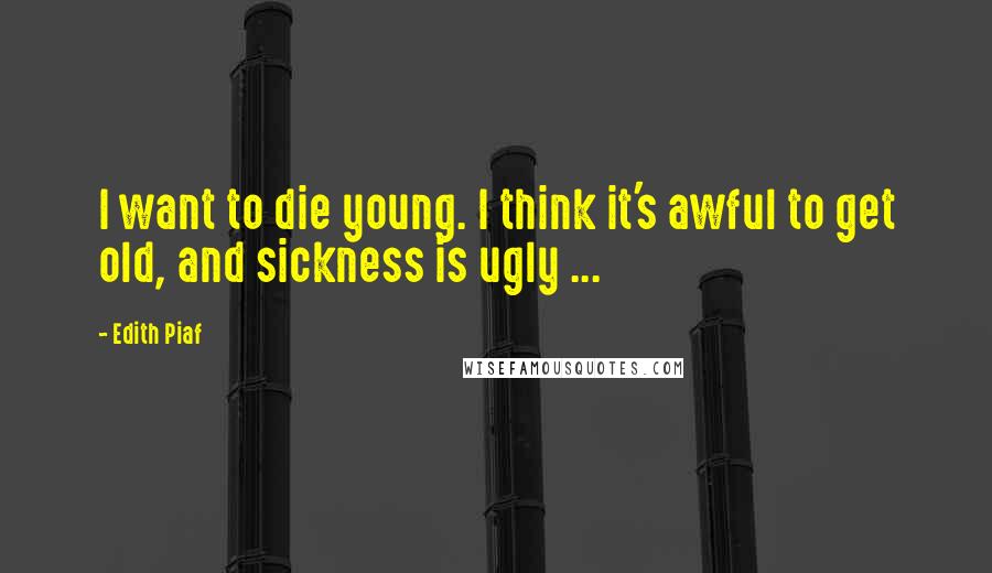 Edith Piaf Quotes: I want to die young. I think it's awful to get old, and sickness is ugly ...