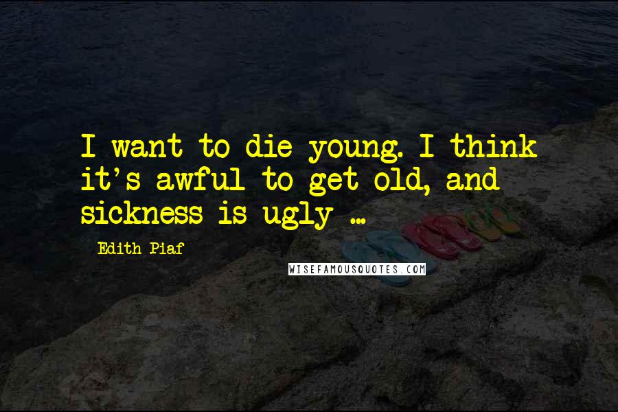 Edith Piaf Quotes: I want to die young. I think it's awful to get old, and sickness is ugly ...