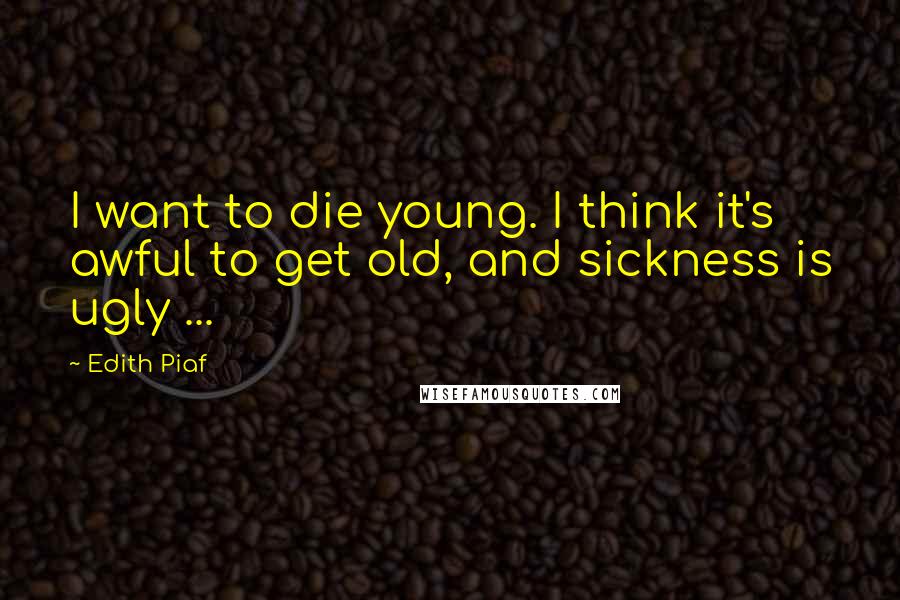 Edith Piaf Quotes: I want to die young. I think it's awful to get old, and sickness is ugly ...