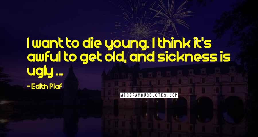 Edith Piaf Quotes: I want to die young. I think it's awful to get old, and sickness is ugly ...