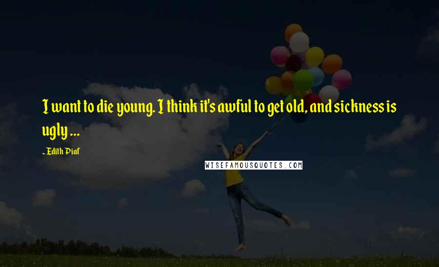 Edith Piaf Quotes: I want to die young. I think it's awful to get old, and sickness is ugly ...