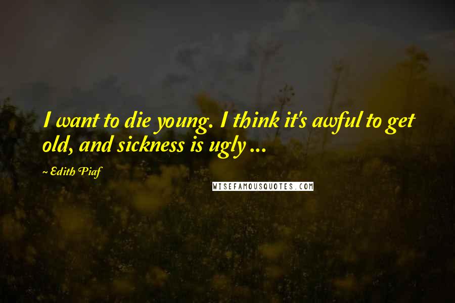 Edith Piaf Quotes: I want to die young. I think it's awful to get old, and sickness is ugly ...