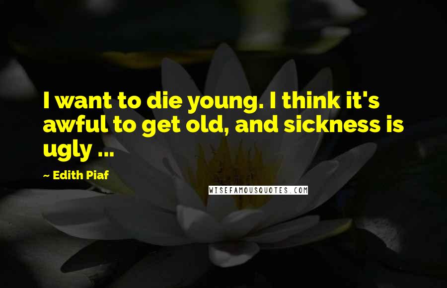Edith Piaf Quotes: I want to die young. I think it's awful to get old, and sickness is ugly ...