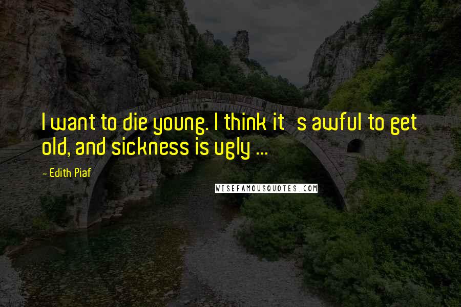 Edith Piaf Quotes: I want to die young. I think it's awful to get old, and sickness is ugly ...