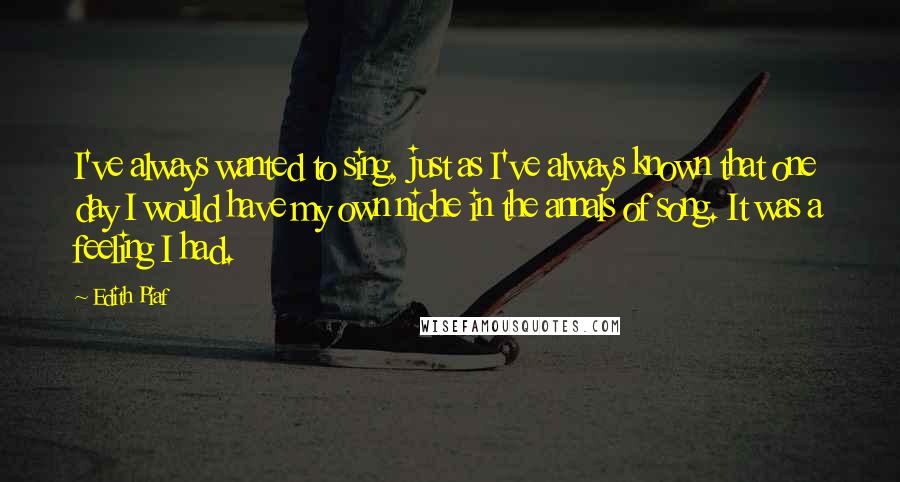 Edith Piaf Quotes: I've always wanted to sing, just as I've always known that one day I would have my own niche in the annals of song. It was a feeling I had.