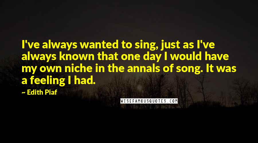 Edith Piaf Quotes: I've always wanted to sing, just as I've always known that one day I would have my own niche in the annals of song. It was a feeling I had.