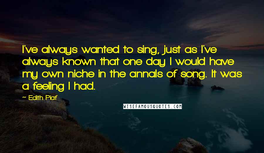 Edith Piaf Quotes: I've always wanted to sing, just as I've always known that one day I would have my own niche in the annals of song. It was a feeling I had.