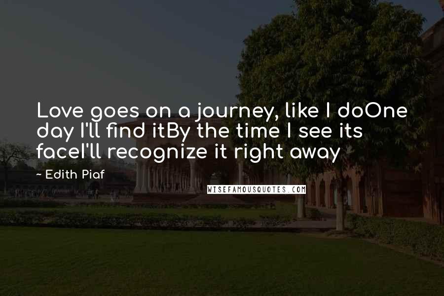 Edith Piaf Quotes: Love goes on a journey, like I doOne day I'll find itBy the time I see its faceI'll recognize it right away