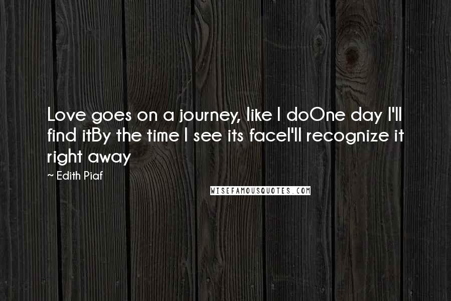 Edith Piaf Quotes: Love goes on a journey, like I doOne day I'll find itBy the time I see its faceI'll recognize it right away