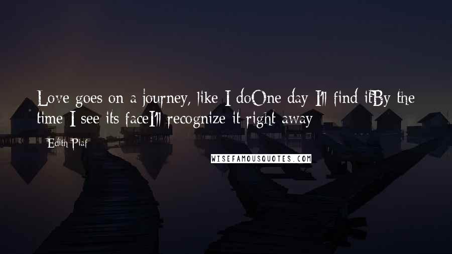 Edith Piaf Quotes: Love goes on a journey, like I doOne day I'll find itBy the time I see its faceI'll recognize it right away