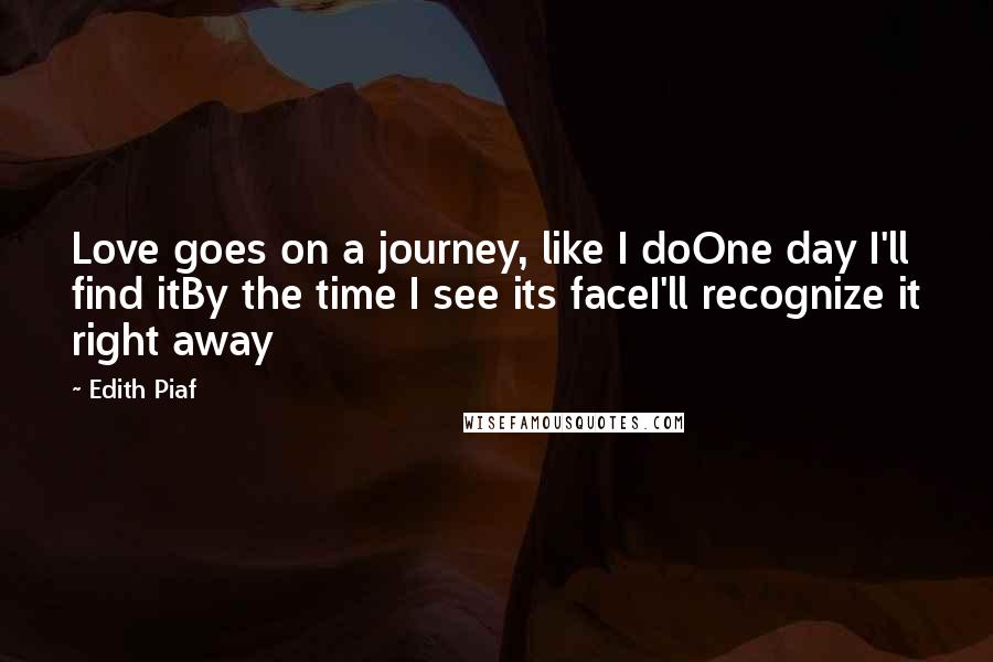 Edith Piaf Quotes: Love goes on a journey, like I doOne day I'll find itBy the time I see its faceI'll recognize it right away