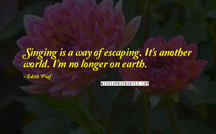 Edith Piaf Quotes: Singing is a way of escaping. It's another world. I'm no longer on earth.