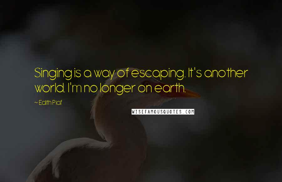 Edith Piaf Quotes: Singing is a way of escaping. It's another world. I'm no longer on earth.