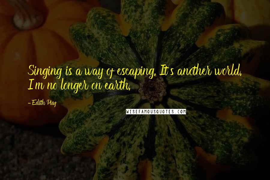 Edith Piaf Quotes: Singing is a way of escaping. It's another world. I'm no longer on earth.
