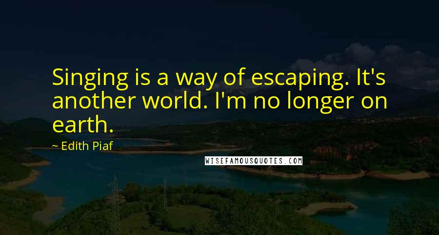 Edith Piaf Quotes: Singing is a way of escaping. It's another world. I'm no longer on earth.