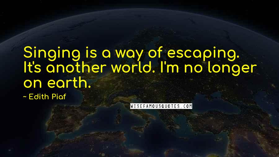 Edith Piaf Quotes: Singing is a way of escaping. It's another world. I'm no longer on earth.