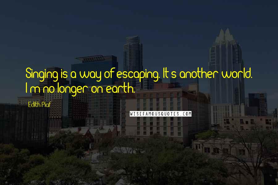 Edith Piaf Quotes: Singing is a way of escaping. It's another world. I'm no longer on earth.