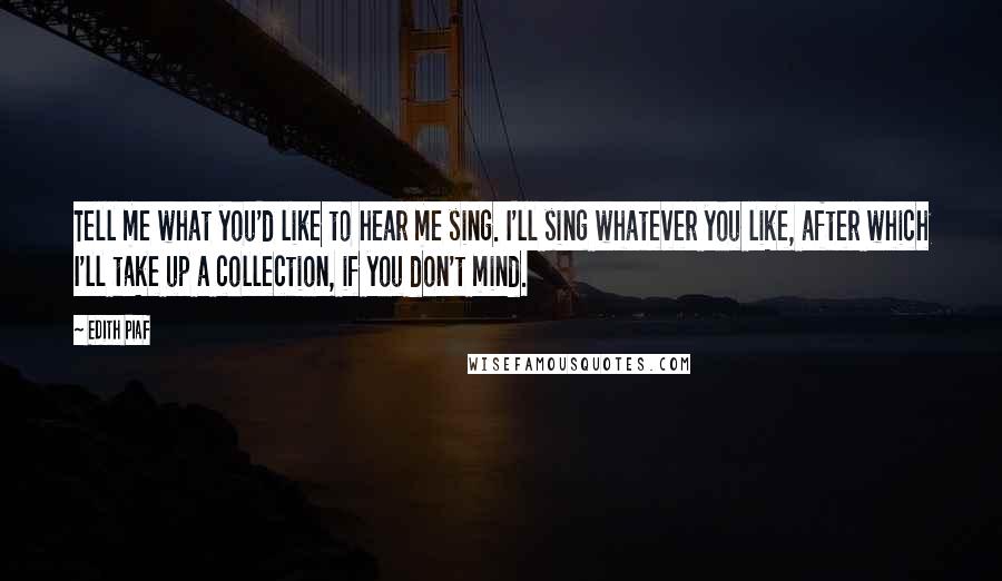 Edith Piaf Quotes: Tell me what you'd like to hear me sing. I'll sing whatever you like, after which I'll take up a collection, if you don't mind.