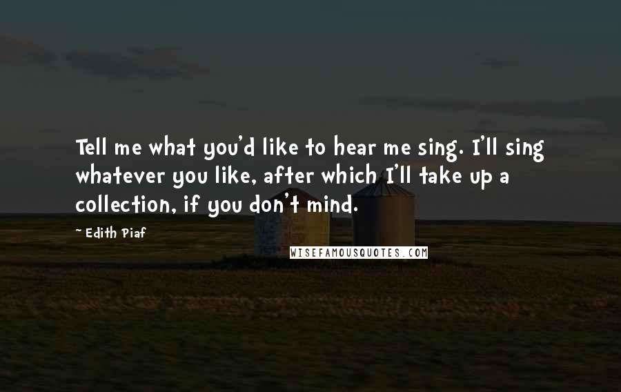 Edith Piaf Quotes: Tell me what you'd like to hear me sing. I'll sing whatever you like, after which I'll take up a collection, if you don't mind.
