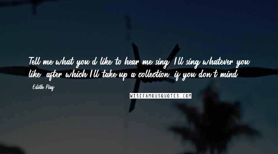 Edith Piaf Quotes: Tell me what you'd like to hear me sing. I'll sing whatever you like, after which I'll take up a collection, if you don't mind.