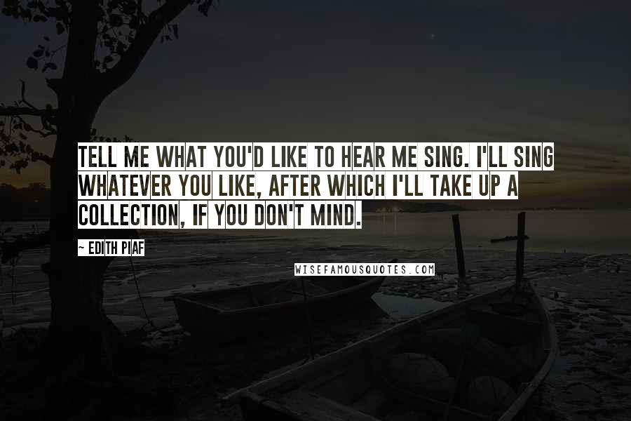 Edith Piaf Quotes: Tell me what you'd like to hear me sing. I'll sing whatever you like, after which I'll take up a collection, if you don't mind.