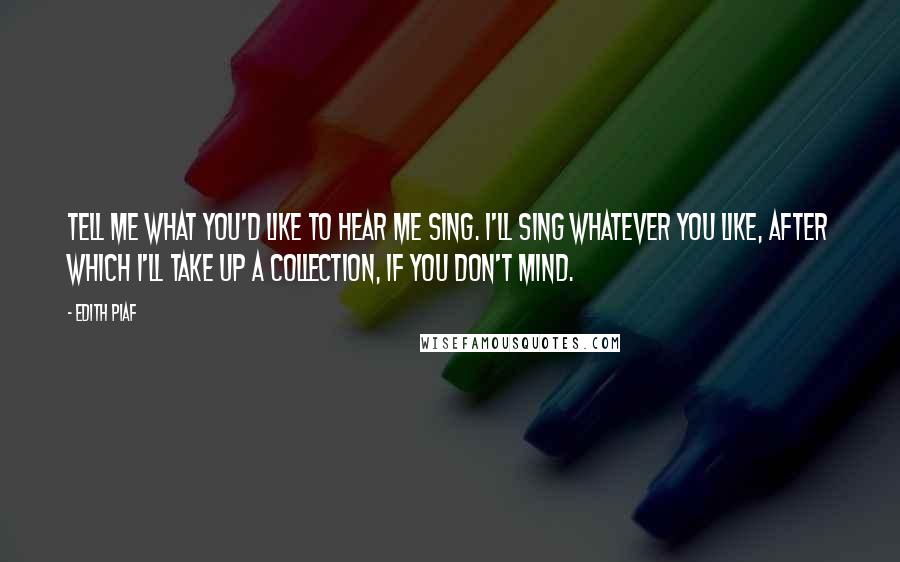 Edith Piaf Quotes: Tell me what you'd like to hear me sing. I'll sing whatever you like, after which I'll take up a collection, if you don't mind.