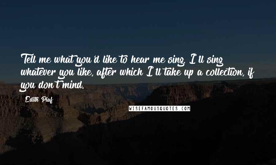 Edith Piaf Quotes: Tell me what you'd like to hear me sing. I'll sing whatever you like, after which I'll take up a collection, if you don't mind.