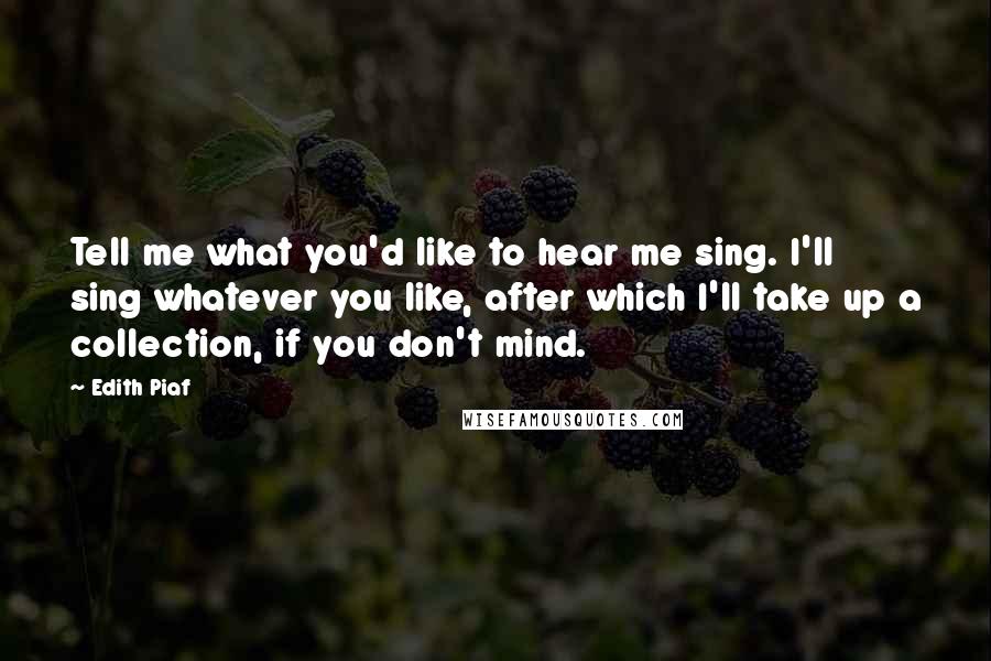 Edith Piaf Quotes: Tell me what you'd like to hear me sing. I'll sing whatever you like, after which I'll take up a collection, if you don't mind.
