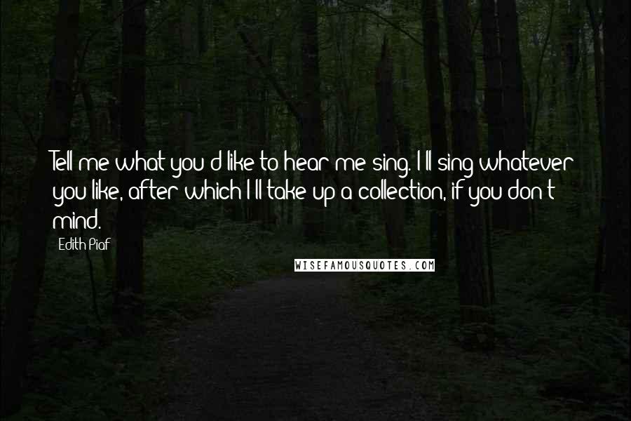 Edith Piaf Quotes: Tell me what you'd like to hear me sing. I'll sing whatever you like, after which I'll take up a collection, if you don't mind.